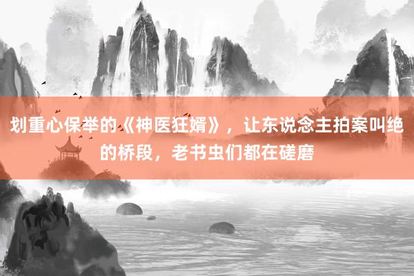 划重心保举的《神医狂婿》，让东说念主拍案叫绝的桥段，老书虫们都在磋磨