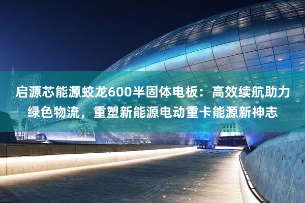 启源芯能源蛟龙600半固体电板：高效续航助力绿色物流，重塑新能源电动重卡能源新神志